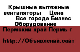 Крышные вытяжные вентиляторы  › Цена ­ 12 000 - Все города Бизнес » Оборудование   . Пермский край,Пермь г.